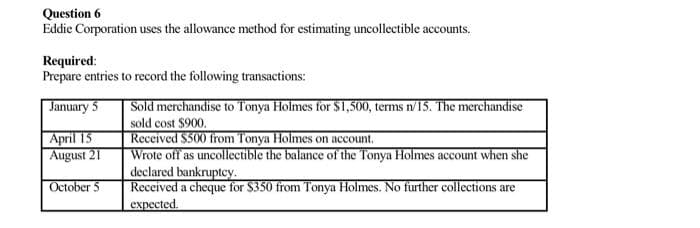 Question 6
Eddie Corporation uses the allowance method for estimating uncollectible accounts.
Required:
Prepare entries to record the following transactions:
Sold merchandise to Tonya Holmes for $1,500, terms n/15. The merchandise
sold cost $900.
Rececived $500 from Tonya Holmes on account.
Wrote off as uncollectible the balance of the Tonya Holmes account when she
declared bankruptey.
Received a cheque for $350 from Tonya Holmes. No further collections are
expected.
January 5
April 15
August 21
October 5
