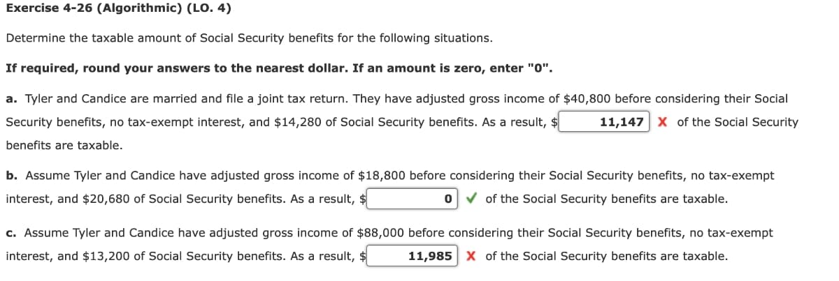 Exercise 4-26 (Algorithmic) (LO. 4)
Determine the taxable amount of Social Security benefits for the following situations.
If required, round your answers to the nearest dollar. If an amount is zero, enter "0'".
a. Tyler and Candice are married and file a joint tax return. They have adjusted gross income of $40,800 before considering their Social
Security benefits, no tax-exempt interest, and $14,280 of Social Security benefits. As a result, $
11,147 x of the Social Security
benefits are taxable.
b. Assume Tyler and Candice have adjusted gross income of $18,800 before considering their Social Security benefits, no tax-exempt
interest, and $20,680 of Social Security benefits. As a result, $
v of the Social Security benefits are taxable.
c. Assume Tyler and Candice have adjusted gross income of $88,000 before considering their Social Security benefits, no tax-exempt
interest, and $13,200 of Social Security benefits. As a result,
11,985 x of the Social Security benefits are taxable.

