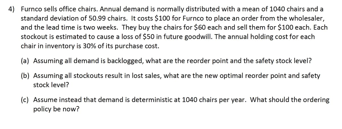 4) Furnco sells office chairs. Annual demand is normally distributed with a mean of 1040 chairs and a
standard deviation of 50.99 chairs. It costs $100 for Furnco to place an order from the wholesaler,
and the lead time is two weeks. They buy the chairs for $60 each and sell them for $100 each. Each
stockout is estimated to cause a loss of $50 in future goodwill. The annual holding cost for each
chair in inventory is 30% of its purchase cost.
(a) Assuming all demand is backlogged, what are the reorder point and the safety stock level?
(b) Assuming all stockouts result in lost sales, what are the new optimal reorder point and safety
stock level?
(c) Assume instead that demand is deterministic at 1040 chairs per year. What should the ordering
policy be now?
