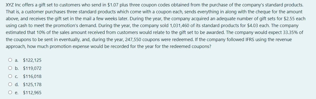 XYZ Inc offers a gift set to customers who send in $1.07 plus three coupon codes obtained from the purchase of the company's standard products.
That is, a customer purchases three standard products which come with a coupon each, sends everything in along with the cheque for the amount
above, and receives the gift set in the mail a few weeks later. During the year, the company acquired an adequate number of gift sets for $2.55 each
using cash to meet the promotion's demand. During the year, the company sold 1,031,460 of its standard products for $4.03 each. The company
estimated that 10% of the sales amount received from customers would relate to the gift set to be awarded. The company would expect 33.35% of
the coupons to be sent in eventually, and, during the year, 247,550 coupons were redeemed. If the company followed IFRS using the revenue
approach, how much promotion expense would be recorded for the year for the redeemed coupons?
O a.
$122,125
O b. $119,072
$116,018
O d. $125,178
O e. $112,965
