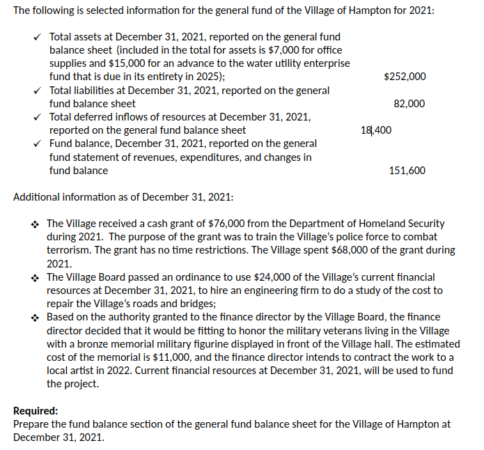 The following is selected information for the general fund of the Village of Hampton for 2021:
Total assets at December 31, 2021, reported on the general fund
balance sheet (included in the total for assets is $7,000 for office
supplies and $15,000 for an advance to the water utility enterprise
fund that is due in its entirety in 2025);
v Total liabilities at December 31, 2021, reported on the general
$252,000
fund balance sheet
82,000
v Total deferred inflows of resources at December 31, 2021,
reported on the general fund balance sheet
v Fund balance, December 31, 2021, reported on the general
fund statement of revenues, expenditures, and changes in
18,400
fund balance
151,600
Additional information as of December 31, 2021:
* The Village received a cash grant of $76,000 from the Department of Homeland Security
during 2021. The purpose of the grant was to train the Village's police force to combat
terrorism. The grant has no time restrictions. The Village spent $68,000 of the grant during
2021.
* The Village Board passed an ordinance to use $24,000 of the Village's current financial
resources at December 31, 2021, to hire an engineering firm to do a study of the cost to
repair the Village's roads and bridges;
* Based on the authority granted to the finance director by the Village Board, the finance
director decided that it would be fitting to honor the military veterans living in the Village
with a bronze memorial military figurine displayed in front of the Village hall. The estimated
cost of the memorial is $11,000, and the finance director intends to contract the work to a
local artist in 2022. Current financial resources at December 31, 2021, will be used to fund
the project.
Required:
Prepare the fund balance section of the general fund balance sheet for the Village of Hampton at
December 31, 2021.
