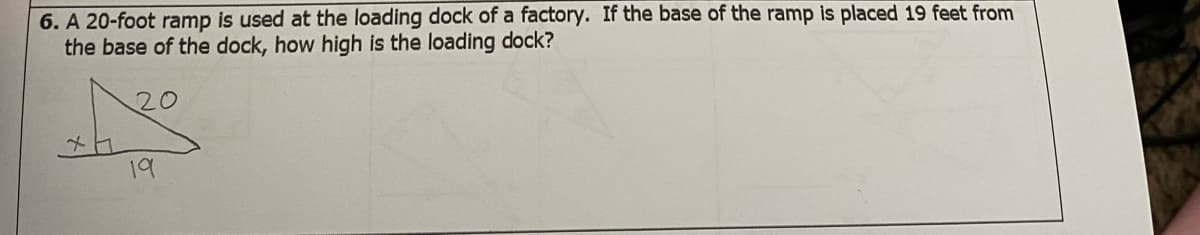 6. A 20-foot ramp is used at the loading dock of a factory. If the base of the ramp is placed 19 feet from
the base of the dock, how high is the loading dock?
20
19
