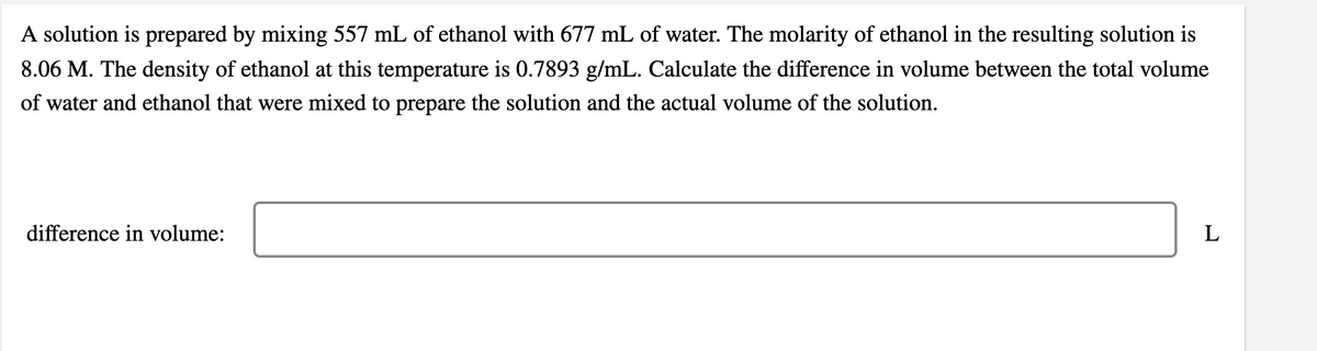 A solution is prepared by mixing 557 mL of ethanol with 677 mL of water. The molarity of ethanol in the resulting solution is
8.06 M. The density of ethanol at this temperature is 0.7893 g/mL. Calculate the difference in volume between the total volume
of water and ethanol that were mixed to prepare the solution and the actual volume of the solution.
difference in volume:
L
