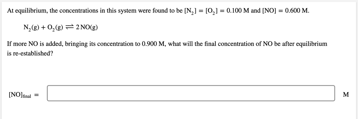 At equilibrium, the concentrations in this system were found to be [N,] = [0,] = 0.100 M and [NO] = 0.600 M.
N2(g) + 0,(g) 2 NO(g)
If more NO is added, bringing its concentration to 0.900 M, what will the final concentration of NO be after equilibrium
is re-established?
[NO]înal =
M
