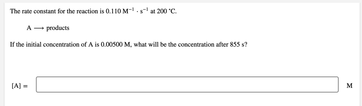 The rate constant for the reaction is 0.110 M-1.s-l at 200 °C.
A
→ products
If the initial concentration of A is 0.00500 M, what will be the concentration after 855 s?
[A] =
