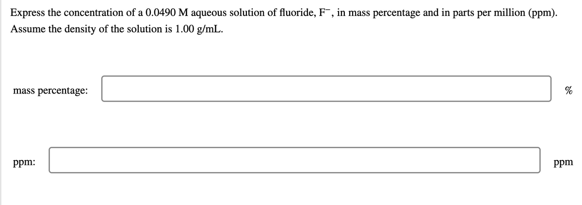Express the concentration of a 0.0490 M aqueous solution of fluoride, F¯, in mass percentage and in parts per million (ppm).
Assume the density of the solution is 1.00 g/mL.
mass percentage:
%
ppm:
ppm
