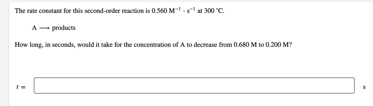 The rate constant for this second-order reaction is 0.560 M-.s-l at 300 °C.
• S
A
→ products
How long, in seconds, would it take for the concentration of A to decrease from 0.680 M to 0.200 M?
t =
