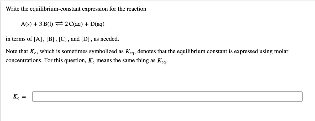 Write the equilibrium-constant expression for the reaction
A(s) + 3 B(1) = 2C(aq) + D(aq)
in terms of [A], [B], [C], and [D], as needed.
Note that Ke, which is sometimes symbolized as Kea, denotes that the equilibrium constant is expressed using molar
concentrations. For this question, K. means the same thing as Keg.
Ko
