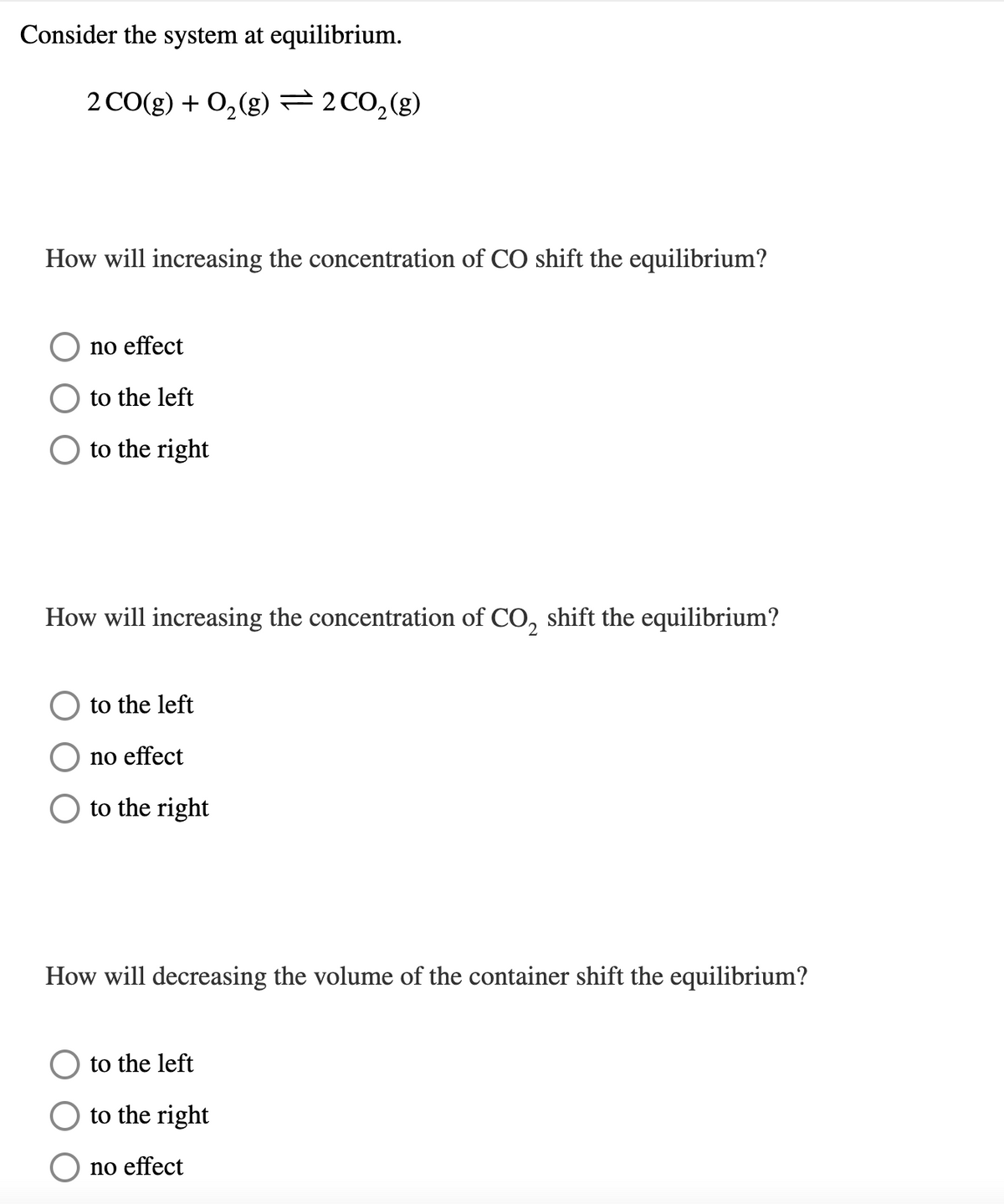 Consider the system at equilibrium.
2 CO(g) + 0,(g) 2C0,(g)
How will increasing the concentration of CO shift the equilibrium?
no effect
to the left
to the right
How will increasing the concentration of CO, shift the equilibrium?
to the left
no effect
to the right
How will decreasing the volume of the container shift the equilibrium?
to the left
to the right
no effect
