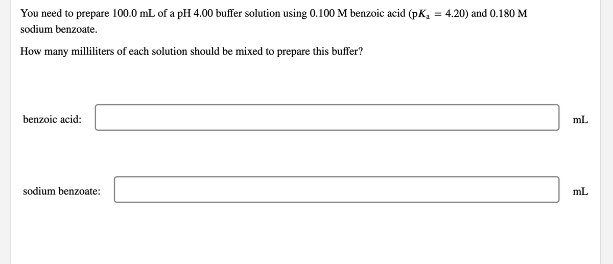 =
You need to prepare 100.0 mL of a pH 4.00 buffer solution using 0.100 M benzoic acid (pKa
sodium benzoate.
How many milliliters of each solution should be mixed to prepare this buffer?
benzoic acid:
sodium benzoate:
4.20) and 0.180 M
mL
mL