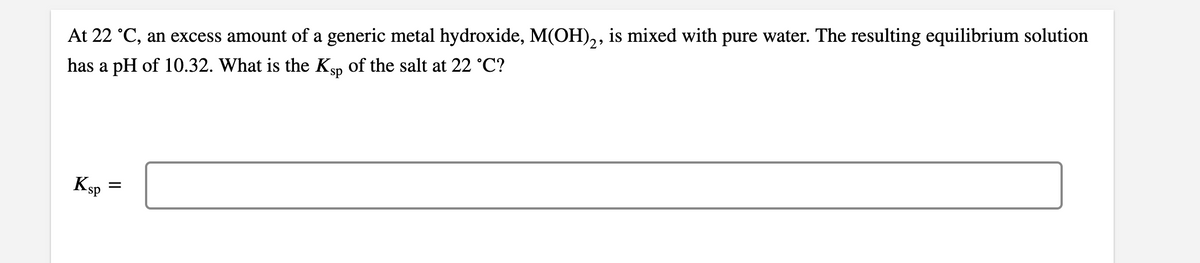 At 22 °C, an excess amount of a generic metal hydroxide, M(OH)2, is mixed with pure water. The resulting equilibrium solution
has a pH of 10.32. What is the Ksp of the salt at 22 °C?
Ksp
=