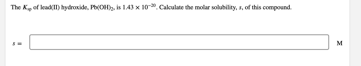 The Ksp of lead(II) hydroxide, Pb(OH)2, is 1.43 × 10-20. Calculate the molar solubility, s, of this compound.
S =
M
