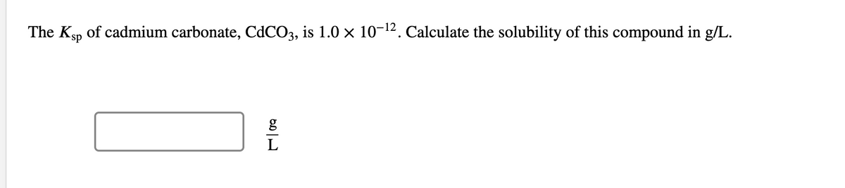 The Ksp of cadmium carbonate, CdCO3, is 1.0 × 10-¹². Calculate the solubility of this compound in g/L.
g
L