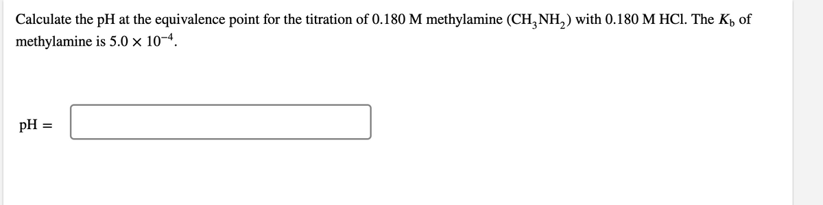 Calculate the pH at the equivalence point for the titration of 0.180 M methylamine (CH3NH₂) with 0.180 M HCl. The K₂ of
methylamine is 5.0 × 10-4.
pH:
=