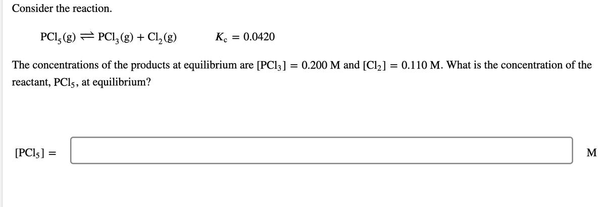 Consider the reaction.
PCI, (g) = PCI, (g) + Cl, (g)
:0.0420
Kc
The concentrations of the products at equilibrium are [PC13] = 0.200 M and [Cl2] = 0.110 M. What is the concentration of the
reactant, PCI5 , at equilibrium?
M
[PCI5] =
