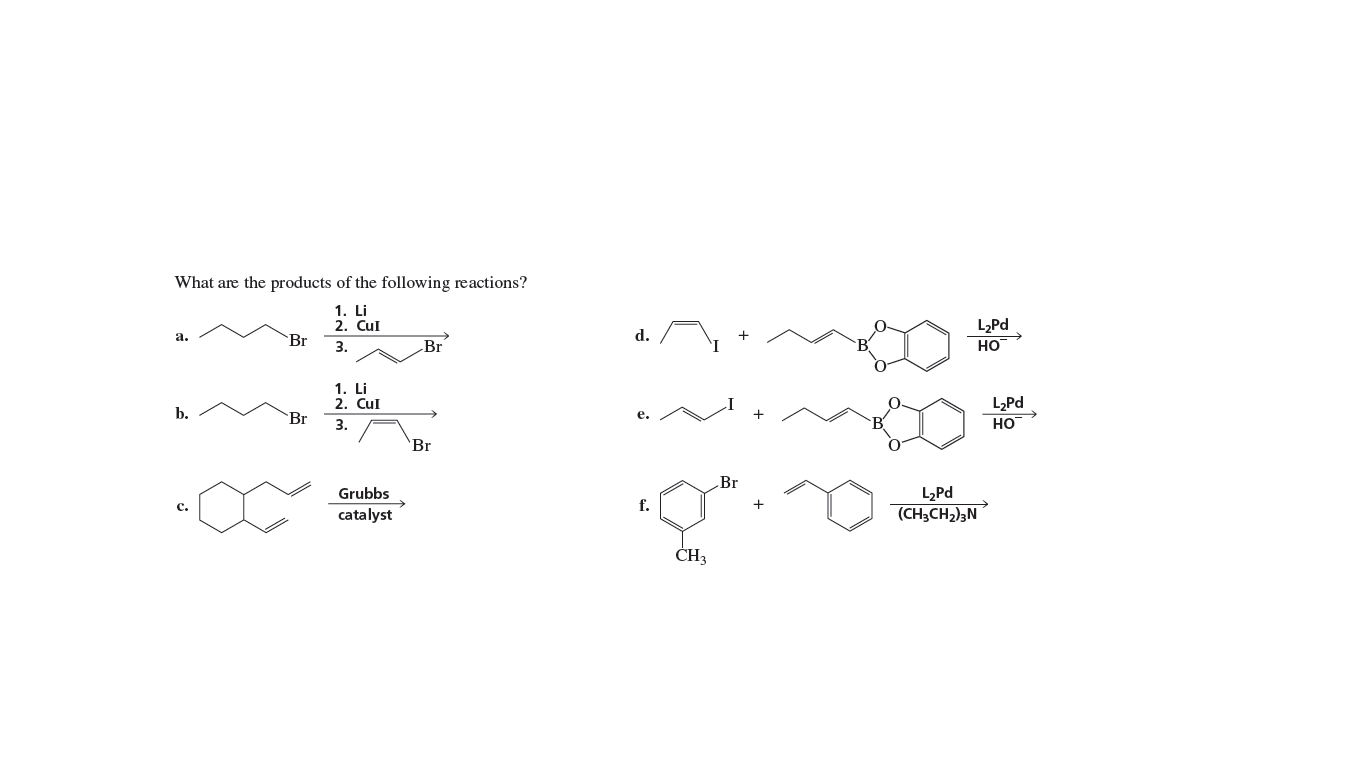 What are the products of the following reactions?
1. Li
2. CuI
LPd
а.
`Br
d.
3.
Br
HO
1. Li
2. Cul
Br
L,Pd
Но
b.
е.
3.
'Br
Br
L2Pd
(CH3CH2)3N
Grubbs
с.
f.
catalyst
ČH3
