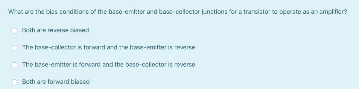 What are the bias conditions of the base-emitter and base-collector junctions for a transistor to operate as an amplifier?
Both are reverse biased
The base-collector is forward and the base-emitter is reverse
The base-emitter is forward and the base-collector is reverse
Both are forward biased
