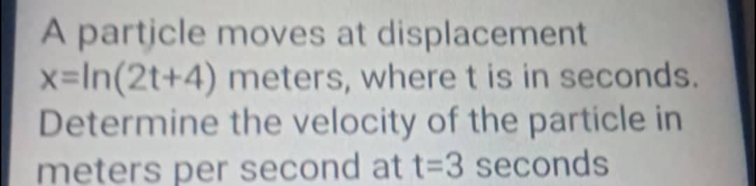 A particle moves at displacement
x=In(2t+4) meters, where t is in seconds.
Determine the velocity of the particle in
meters per second at t=3 seconds