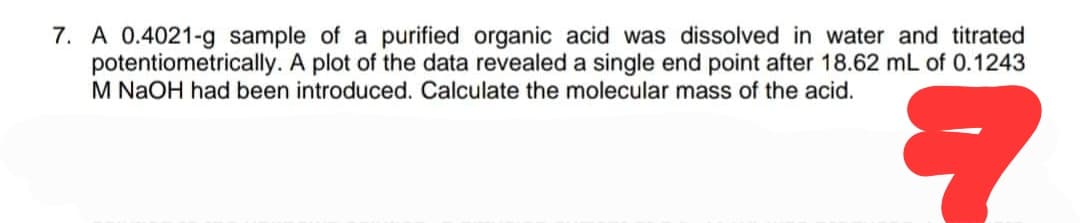 7. A 0.4021-g sample of a purified organic acid was dissolved in water and titrated
potentiometrically. A plot of the data revealed a single end point after 18.62 mL of 0.1243
M NaOH had been introduced. Calculate the molecular mass of the acid.
?