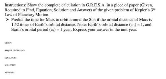 Instructions: Show the complete calculation in G.R.E.S.A. in a piece of paper (Given,
Required to Find, Equation, Solution and Answer) of the given problem of Kepler's 3rd
Law of Planetary Motion.
> Predict the time for Mars to orbit around the Sun if the orbital distance of Mars is
1.52 times of Earth's orbital distance. Note: Earth's orbital distance (T₁)= 1, and
Earth's orbital period (a₁) = 1 year. Express your answer in the unit year.
GIVEN
REQUIRED TO FIND
EQUATION:
SOLUTION
ANSWER