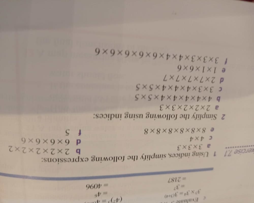 Evaluale J
3x3433(3+4)
=37
= 2187
960
rercise 7.1 1 Using indices, simplify the following expressions:
a 3x3x3
b 2x2x2x2x2
e 8x8x 8×8 × 8 × 8
f 5
9X9X9X9 P
a 2x2x2x3 × 3
b 4x4x4x4 × 4 × 5 × 5
c 3x3x4x4x 4x 5 x5
d 2x7x7x7x 7
e 1x1x6x6
f 3x3x3x4x4 × 6 × 6 × 6 × 6 ×6
2 Simplify the following using indices:
