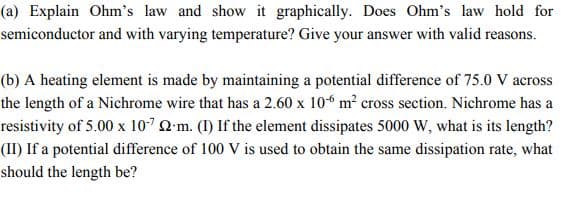 (a) Explain Ohm's law and show it graphically. Does Ohm's law hold for
semiconductor and with varying temperature? Give your answer with valid reasons.
(b) A heating element is made by maintaining a potential difference of 75.0 V across
the length of a Nichrome wire that has a 2.60 x 10“ m? cross section. Nichrome has a
resistivity of 5.00 x 107 Q'm. (1) If the element dissipates 5000 W, what is its length?
(II) If a potential difference of 100 V is used to obtain the same dissipation rate, what
should the length be?
