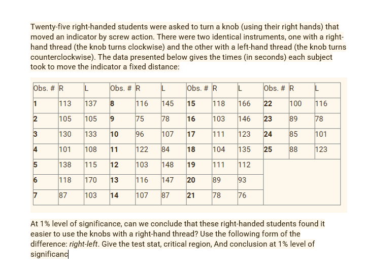 Twenty-five right-handed students were asked to turn a knob (using their right hands) that
moved an indicator by screw action. There were two identical instruments, one with a right-
hand thread (the knob turns clockwise) and the other with a left-hand thread (the knob turns
counterclockwise). The data presented below gives the times (in seconds) each subject
took to move the indicator a fixed distance:
Obs. # R
Obs. # R
Obs. # R
Obs. # R
113
137
8
116
145
15
118
166
22
100
116
105
105
75
78
16
103
146
23
89
78
3
130
133
10
96
107
17
111
123
24
85
101
4
101
108
11
122
84
18
104
135
25
88
123
138
115
12
103
148
19
111
112
118
170
13
116
147
20
89
93
7
87
103
14
107
87
21
78
76
At 1% level of significance, can we conclude that these right-handed students found it
easier to use the knobs with a right-hand thread? Use the following form of the
difference: right-left. Give the test stat, critical region, And conclusion at 1% level of
significand
9,
2.
6.
