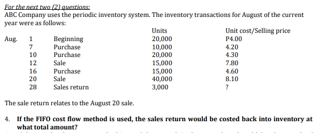 For the next two (2) questions:
ABC Company uses the periodic inventory system. The inventory transactions for August of the current
year were as follows:
Units
Unit cost/Selling price
Aug.
1
Beginning
Purchase
Purchase
20,000
10,000
20,000
P4.00
7
4.20
10
4.30
12
Sale
15,000
15,000
40,000
3,000
7.80
16
Purchase
Sale
4.60
20
8.10
28
Sales return
?
The sale return relates to the August 20 sale.
4. If the FIFO cost flow method is used, the sales return
what total amount?
be costed
into inventory at
