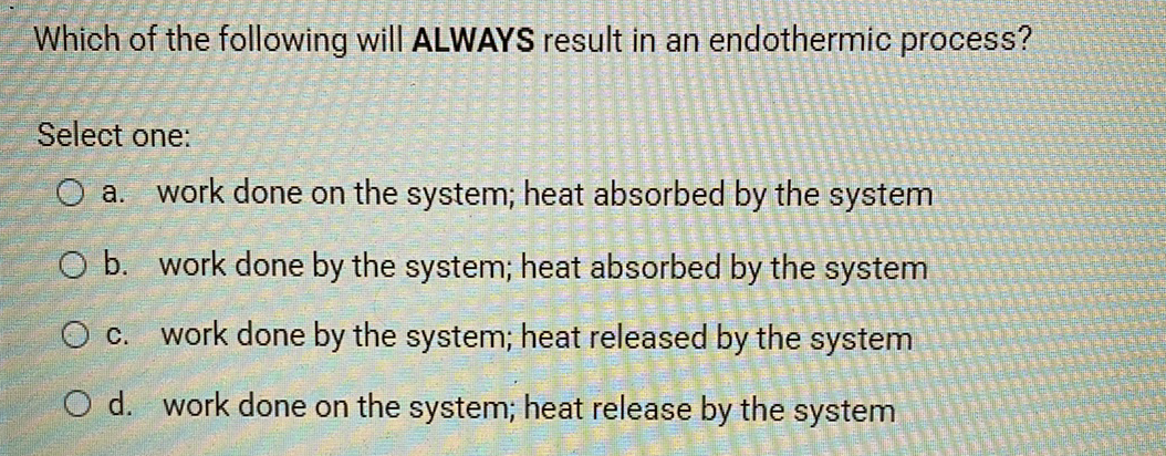 Which of the following will ALWAYS result in an endothermic process?
Select one:
O a. work done on the system; heat absorbed by the system
O b. work done by the system; heat absorbed by the system
O c. work done by the system; heat released by the system
O d. work done on the system; heat release by the system
