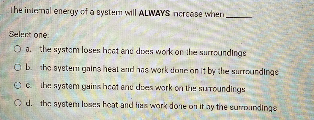 The internal energy of a system will ALWAYS increase when
Select one:
O a. the system loses heat and does work on the surroundings
O b. the system gains heat and has work done on it by the surroundings
c. the system gains heat and does work on the surroundings
O d. the system loses heat and has work done on it by the surroundings
