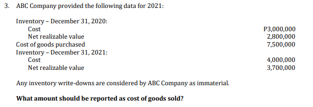 3. ABC Company provided the following data for 2021:
Inventory - December 31, 2020:
P3,000,000
2,800,000
7,500,000
Cost
Net realizable value
Cost of goods purchased
Inventory - December 31, 2021:
Cost
4,000,000
3,700,000
Net realizable value
Any inventory write-downs are considered by ABC Company as immaterial.
What amount should be reported as cost of goods sold?
