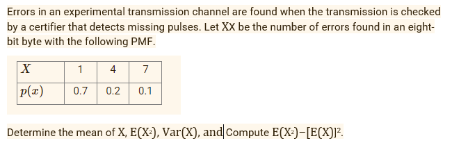 Errors in an experimental transmission channel are found when the transmission is checked
by a certifier that detects missing pulses. Let XX be the number of errors found in an eight-
bit byte with the following PMF.
X
1
4
7
p(x)
0.1
0.7
0.2
Determine the mean of X, E(X:), Var(X), and Compute E(X:)-[E(X)]?.
