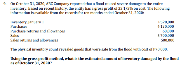 9. On October 31, 2020, ABC Company reported that a flood caused severe damage to the entire
inventory. Based on recent history, the entity has a gross profit of 33 1/3% on cost. The following
information is available from the records for ten months ended October 31, 2020:
Inventory, January 1
Purchases
P520,000
4,120,000
60,000
5,700,000
500,000
Purchase returns and allowances
Sales
Sales returns and allowances
The physical inventory count revealed goods that were safe from the flood with cost of P70,000.
Using the gross profit method, what is the estimated amount of inventory damaged by the flood
as of October 31, 2020?
