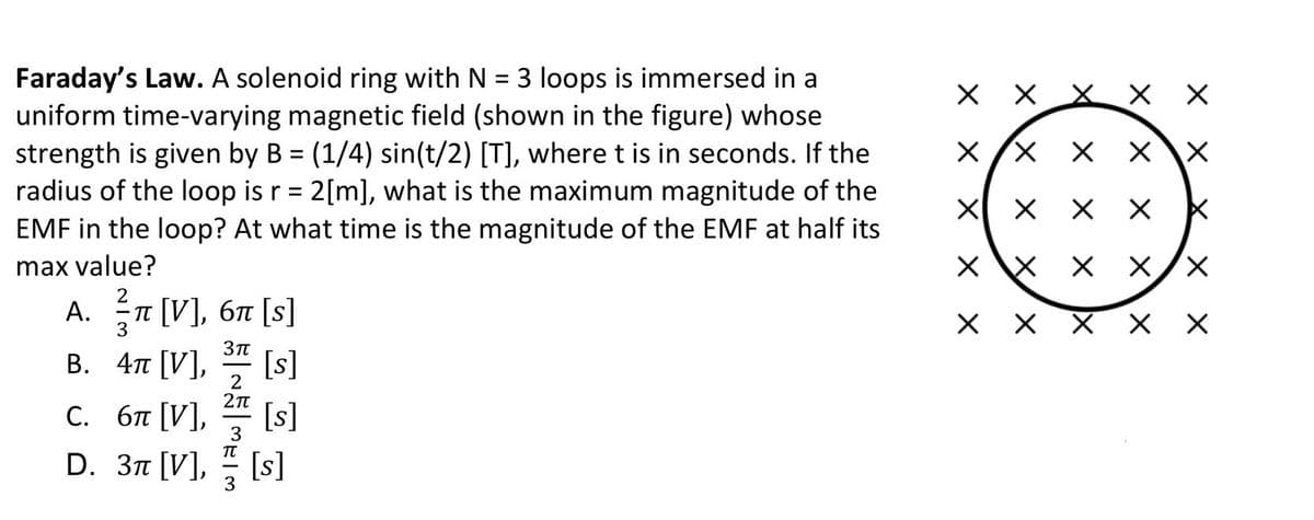 Faraday's Law. A solenoid ring with N = 3 loops is immersed in a
uniform time-varying magnetic field (shown in the figure) whose
strength is given by B = (1/4) sin(t/2) [T], where t is in seconds. If the
radius of the loop is r = 2[m], what is the maximum magnitude of the
EMF in the loop? At what time is the magnitude of the EMF at half its
X /X
%3D
max value?
X X/X
2
A. T [V], 67 [s]
В. 4п [V],
п [V], 6п [s]
[s]
[s]
D. 3n [V], [s]
2
С. бя [V],
3
X X
X X X
X/x X
X X X
X\X X
X/ X
