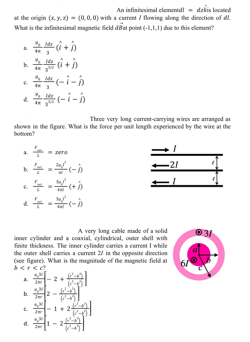 An infinitesimal elementdl = dzkis located
at the origin (x, y, z)
(0,0,0) with a current I flowing along the direction of dl.
What is the infinitesimal magnetic field dBat point (-1,1,1) due to this element?
Ho Idz
а.
(i + j)
H, Idz
b.
4Tt 33/2
(i
+ j)
Ho Idz
(-i - i)
c.
3
Ho Idz
d.
4T 3/2
Three very long current-carrying wires are arranged as
shown in the figure. What is the force per unit length experienced by the wire at the
bottom?
I
F
а.
= zero
-21
F
b. + = (-)
L
34
(+)
F
пet
c.
L
4tl
d. -(- D
F
net
34,
L
4πί
A very long cable made of a solid
O 31
inner cylinder and a coaxial, cylindrical, outer shell with
finite thickness. The inner cylinder carries a current I while
the outer shell carries a current 21 in the opposite direction
(see figure). What is the magnitude of the magnetic field at
b < r < c?
61
H,31
а.
2 +
2nr
1 31
b.
2nr
H,31
С.
1 + 2
2r
H,31
1 - 2
d.
2tr
