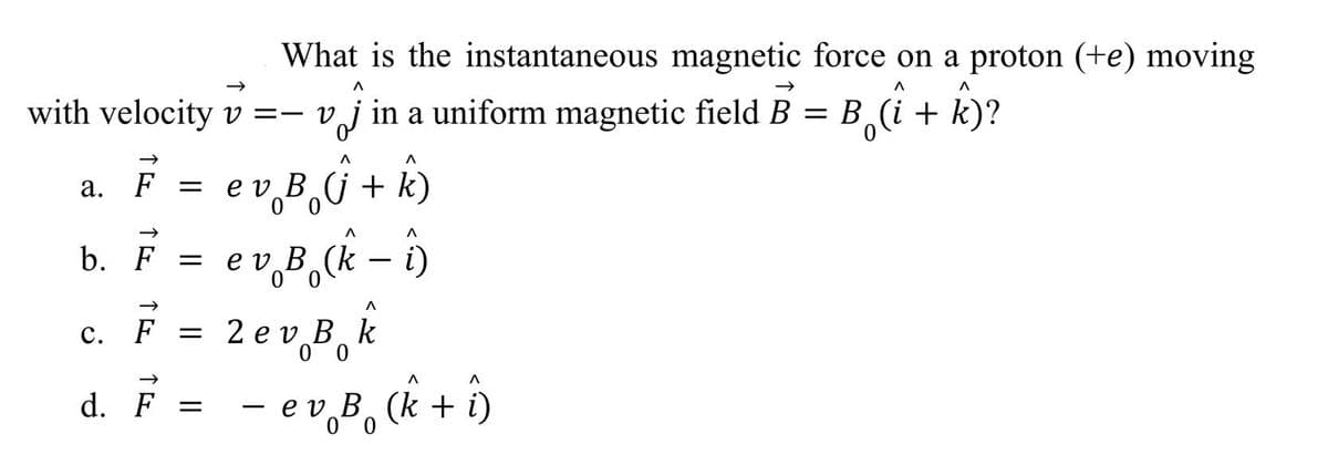 What is the instantaneous magnetic force on a proton (+e) moving
with velocity v =-v,
j in a uniform magnetic field B = B (i + k)?
F
e v B (j + k)
e v B,(k – ô)
2 ev B, k
d. F = - ev,B,ck + î,
b. F =
0 0
с.
F
0 0
00
a.
