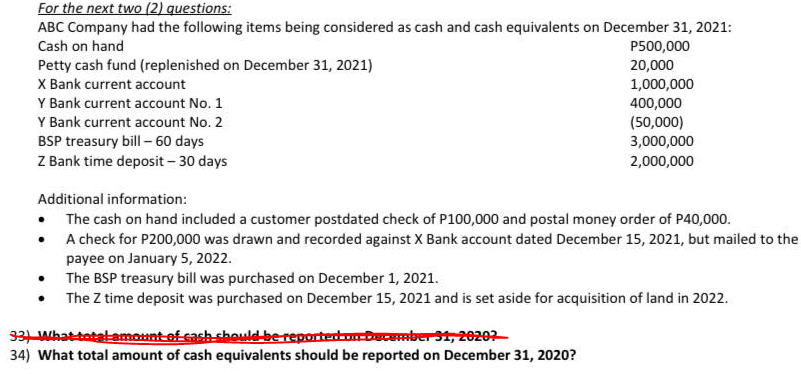 For the next two (2) questions:
ABC Company had the following items being considered as cash and cash equivalents on December 31, 2021:
Cash on hand
P500,000
Petty cash fund (replenished on December 31, 2021)
X Bank current account
20,000
1,000,000
Y Bank current account No. 1
400,000
(50,000)
3,000,000
Y Bank current account No. 2
BSP treasury bill - 60 days
Z Bank time deposit - 30 days
2,000,000
Additional information:
• The cash on hand included a customer postdated check of P100,000 and postal money order of P40,000.
A check for P200,000 was drawn and recorded against X Bank account dated December 15, 2021, but mailed to the
payee on January 5, 2022.
• The BSP treasury bill was purchased on December 1, 2021.
• The Z time deposit was purchased on December 15, 2021 and is set aside for acquisition of land in 2022.
331 Whattatalamount-ef cach should-be reportertrbecember 1, 20202
34) What total amount of cash equivalents should be reported on December 31, 2020?
