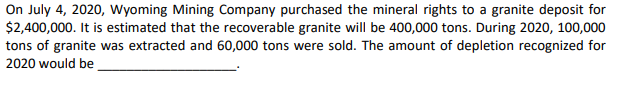 On July 4, 2020, Wyoming Mining Company purchased the mineral rights to a granite deposit for
$2,400,000. It is estimated that the recoverable granite will be 400,000 tons. During 2020, 100,000
tons of granite was extracted and 60,000 tons were sold. The amount of depletion recognized for
2020 would be
