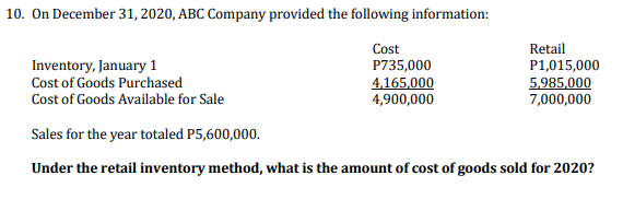 10. On December 31, 2020, ABC Company provided the following information:
Cost
P735,000
4,165,000
4,900,000
Retail
Inventory, January 1
Cost of Goods Purchased
P1,015,000
5,985,000
7,000,000
Cost of Goods Available for Sale
Sales for the year totaled P5,600,000.
Under the retail inventory method, what is the amount of cost of goods sold for 2020?
