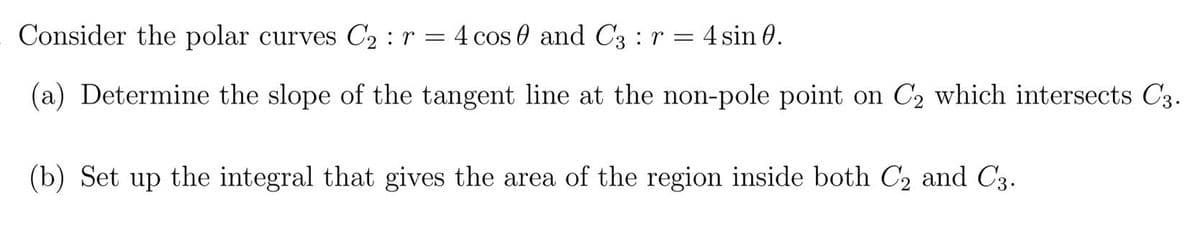 Consider the polar curves C2 :r = 4 cos 0 and C3 : r = 4 sin 0.
(a) Determine the slope of the tangent line at the non-pole point on C2 which intersects C3.
(b) Set up the integral that gives the area of the region inside both C2 and C3.
