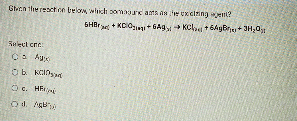 Given the reaction below, which compound acts as the oxidizing agent?
6HB1(aq) + KCIO3(aq) + 6Ag(s) → KCl(aq) + 6A9B1(s) + 3H,0()
Select one:
O a. Ag(s)
O b. KClO3(aq)
O c. HBr(ag)
O d. AgBr(s)
