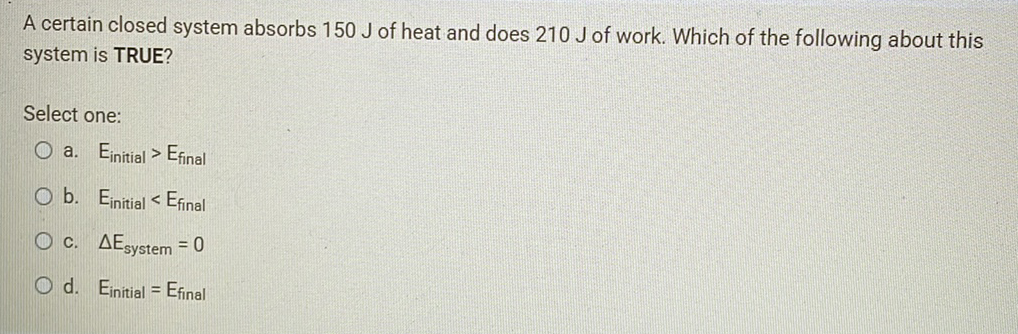 A certain closed system absorbs 150 J of heat and does 210 J of work. Which of the following about this
system is TRUE?
Select one:
O a. Einitial > Efinal
O b. Einitial < Efinal
O c. AEsystem = 0
O d. Einitial = Efinal
