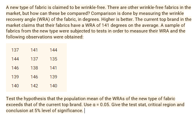 A new type of fabric is claimed to be wrinkle-free. There are other wrinkle-free fabrics in the
market, but how can these be compared? Comparison is done by measuring the wrinkle
recovery angle (WRA) of the fabric, in degrees. Higher is better. The current top brand in the
market claims that their fabrics have a WRA of 141 degrees on the average. A sample of
fabrics from the new type were subjected to tests in order to measure their WRA and the
following observations were obtained:
137
141
144
144
137
135
146
138
141
139
146
139
140
142
140
Test the hypothesis that the population mean of the WRAS of the new type of fabric
exceeds that of the current top brand. Use a = 0.05. Give the test stat, critical region and
conclusion at 5% level of significance.||
