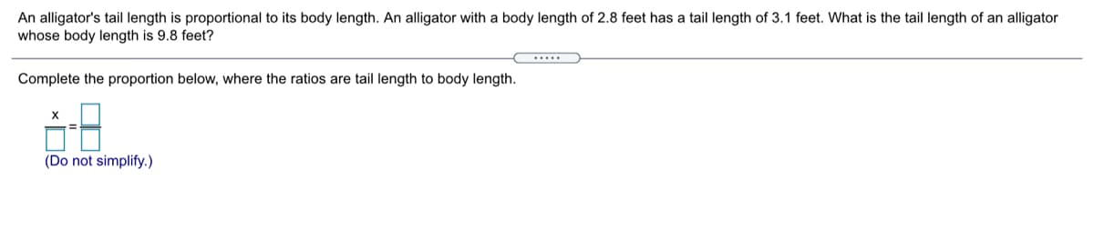 An alligator's tail length is proportional to its body length. An alligator with a body length of 2.8 feet has a tail length of 3.1 feet. What is the tail length of an alligator
whose body length is 9.8 feet?
Complete the proportion below, where the ratios are tail length to body length.
(Do not simplify.)
