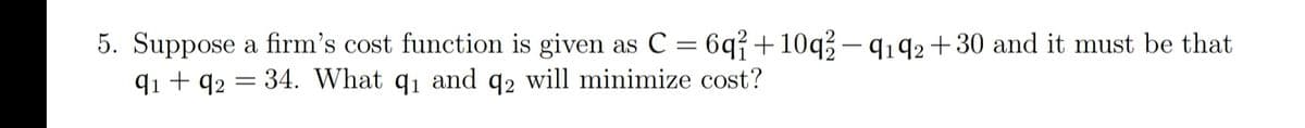 5. Suppose a firm's cost function is given as C = 6q{+10q3- q192 +30 and it must be that
q1 + q2 = 34. What q1 and q2 will minimize cost?
