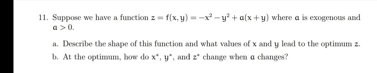 11. Suppose we have a function z =
f(x, y) = -x² – y² + a(x+ y) where a is exogenous and
a > 0.
a. Describe the shape of this function and what values of x and y lead to the optimum z.
b. At the optimum, how do x*, y*, and z* change when a changes?
