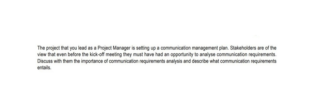 The project that you lead as a Project Manager is setting up a communication management plan. Stakeholders are of the
view that even before the kick-off meeting they must have had an opportunity to analyse communication requirements.
Discuss with them the importance of communication requirements analysis and describe what communication requirements
entails.
