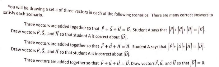 You will be drawing a set a of three vectors in each of the following scenarios. There are many correct answers to
satisfy each scenario.
Three vectors are added together so that F + Ğ + il = D. Student A says that FG|* |#| = |P).
Draw vectors F, G, and H so that student A is correct about |D].
Three vectors are added together so that F+Ġ + i = D. Student A says that F• |G|• || = |PI-
Draw vectors F, G, and i so that student A is incorrect about |D|.
= 0.
Three vectors are added together so that F + Ġ + i = D. Draw vectors F, Ġ, and II so that D|
