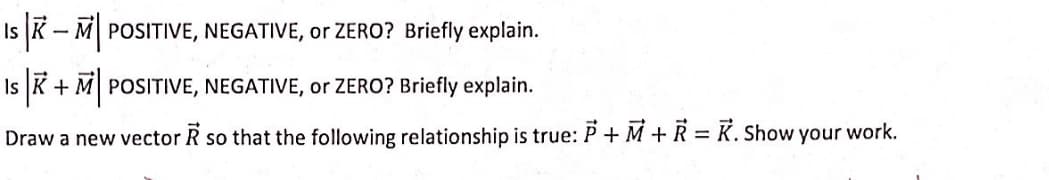 Is K- M POSITIVE, NEGATIVE, or ZERO? Briefly explain.
Is K + M POSITIVE, NEGATIVE, or ZERO? Briefly explain.
Draw a new vector R so that the following relationship is true: P + M + R = K. Show your work.
