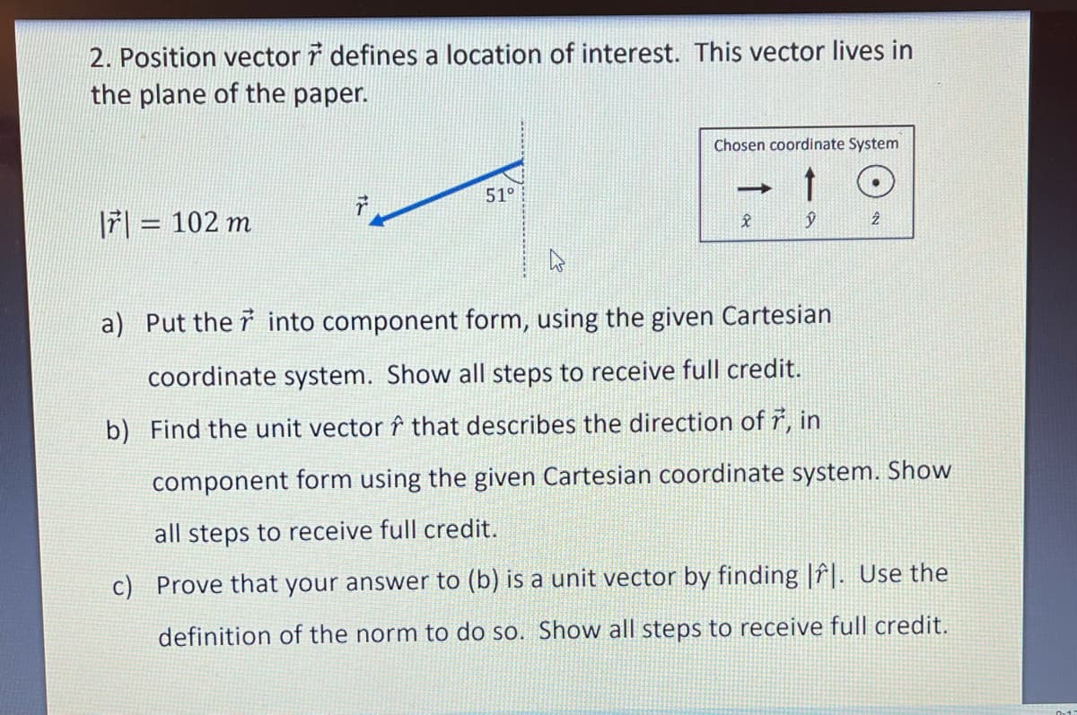 2. Position vector ř defines a location of interest. This vector lives in
the plane of the paper.
Chosen coordinate System
51°
|7| = 102 m
a) Put the i into component form, using the given Cartesian
coordinate system. Show all steps to receive full credit.
b) Find the unit vector î that describes the direction of ř, in
component form using the given Cartesian coordinate system. Show
all steps to receive full credit.
c) Prove that your answer to (b) is a unit vector by finding |î|. Use the
definition of the norm to do so. Show all steps to receive full credit.
